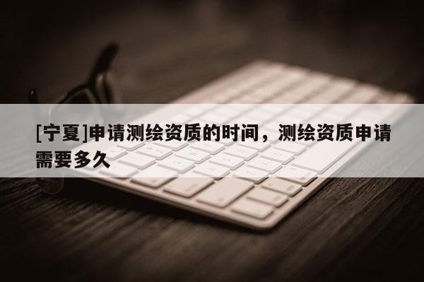 [寧夏]申請測繪資質(zhì)的時間，測繪資質(zhì)申請需要多久