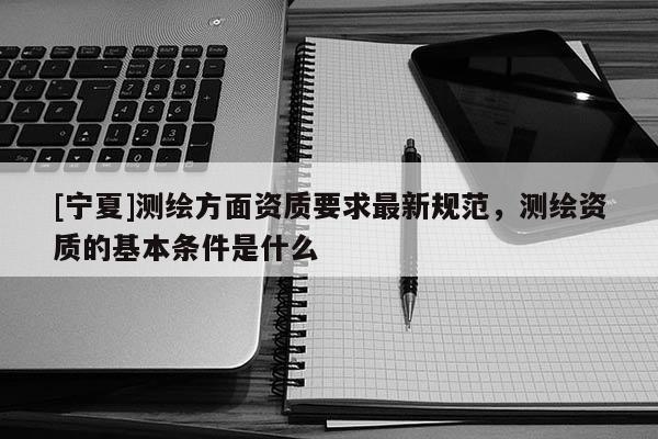 [寧夏]測繪方面資質(zhì)要求最新規(guī)范，測繪資質(zhì)的基本條件是什么