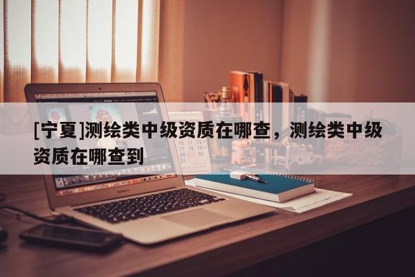 [寧夏]測(cè)繪類中級(jí)資質(zhì)在哪查，測(cè)繪類中級(jí)資質(zhì)在哪查到