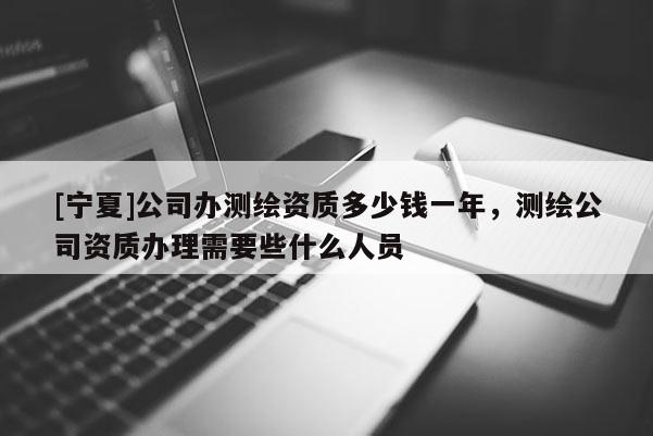 [寧夏]公司辦測繪資質多少錢一年，測繪公司資質辦理需要些什么人員