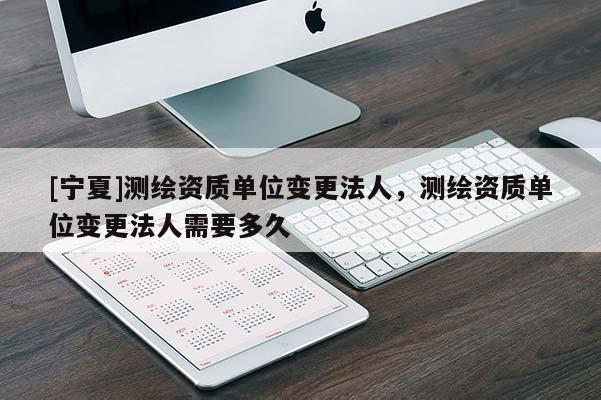 [寧夏]測(cè)繪資質(zhì)單位變更法人，測(cè)繪資質(zhì)單位變更法人需要多久