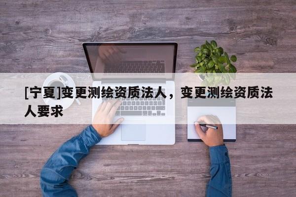 [寧夏]變更測繪資質(zhì)法人，變更測繪資質(zhì)法人要求