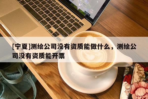 [寧夏]測(cè)繪公司沒(méi)有資質(zhì)能做什么，測(cè)繪公司沒(méi)有資質(zhì)能開票