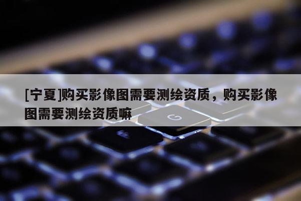 [寧夏]購買影像圖需要測繪資質，購買影像圖需要測繪資質嘛