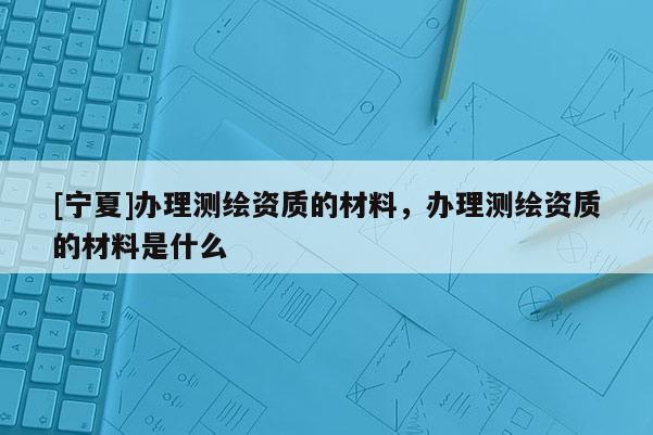 [寧夏]辦理測繪資質(zhì)的材料，辦理測繪資質(zhì)的材料是什么