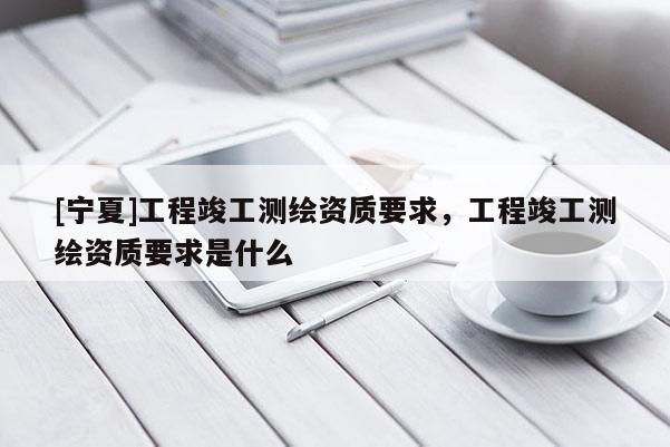 [寧夏]工程竣工測繪資質(zhì)要求，工程竣工測繪資質(zhì)要求是什么