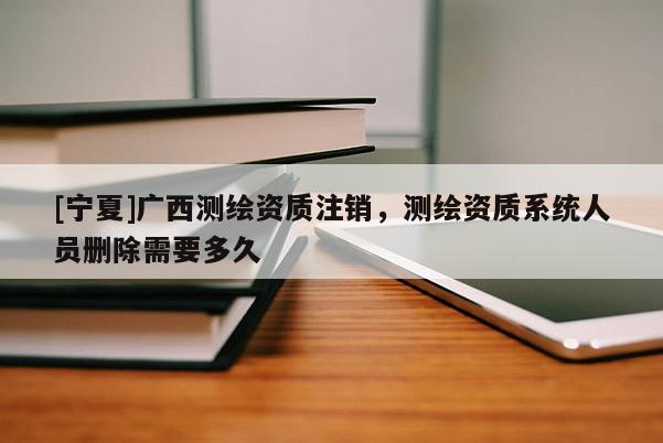 [寧夏]廣西測繪資質(zhì)注銷，測繪資質(zhì)系統(tǒng)人員刪除需要多久