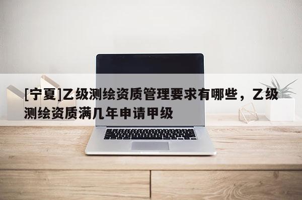 [寧夏]乙級測繪資質(zhì)管理要求有哪些，乙級測繪資質(zhì)滿幾年申請甲級