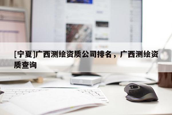 [寧夏]廣西測繪資質(zhì)公司排名，廣西測繪資質(zhì)查詢