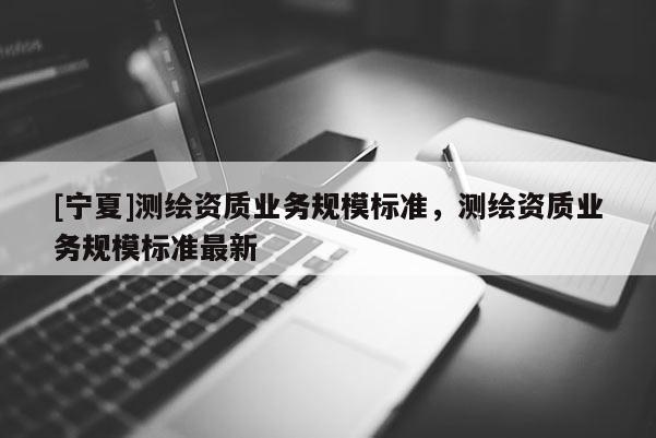 [寧夏]測繪資質(zhì)業(yè)務(wù)規(guī)模標準，測繪資質(zhì)業(yè)務(wù)規(guī)模標準最新