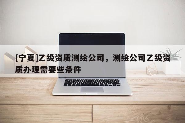 [寧夏]乙級(jí)資質(zhì)測(cè)繪公司，測(cè)繪公司乙級(jí)資質(zhì)辦理需要些條件