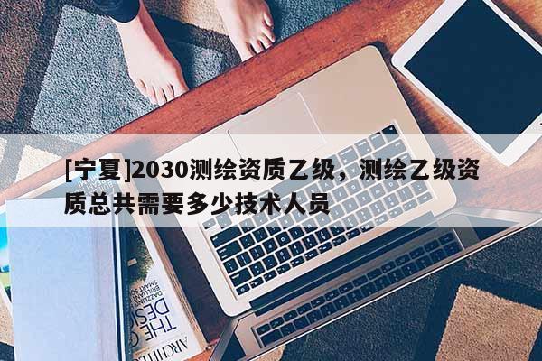[寧夏]2030測繪資質(zhì)乙級，測繪乙級資質(zhì)總共需要多少技術(shù)人員
