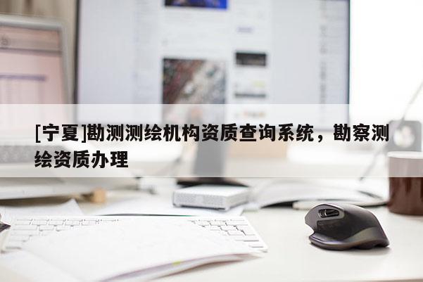 [寧夏]勘測測繪機構資質查詢系統(tǒng)，勘察測繪資質辦理