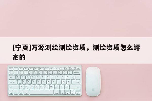 [寧夏]萬源測繪測繪資質(zhì)，測繪資質(zhì)怎么評定的