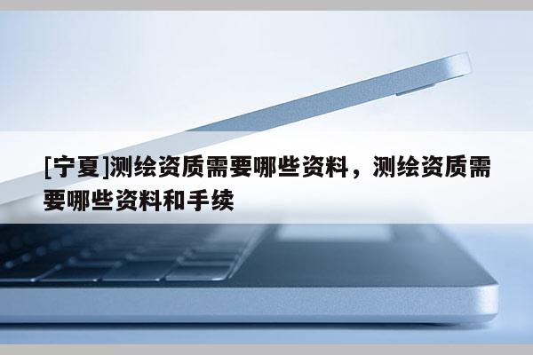 [寧夏]測(cè)繪資質(zhì)需要哪些資料，測(cè)繪資質(zhì)需要哪些資料和手續(xù)