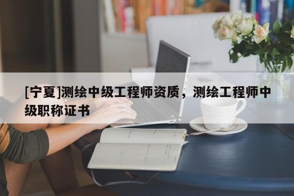 [寧夏]測(cè)繪中級(jí)工程師資質(zhì)，測(cè)繪工程師中級(jí)職稱證書