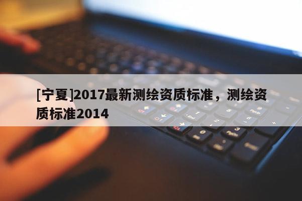 [寧夏]2017最新測繪資質(zhì)標(biāo)準(zhǔn)，測繪資質(zhì)標(biāo)準(zhǔn)2014