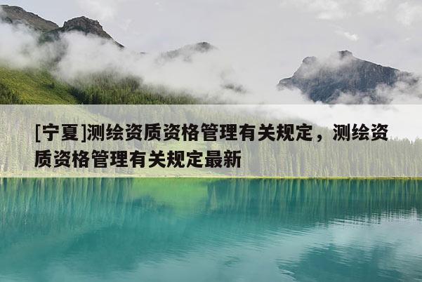 [寧夏]測(cè)繪資質(zhì)資格管理有關(guān)規(guī)定，測(cè)繪資質(zhì)資格管理有關(guān)規(guī)定最新