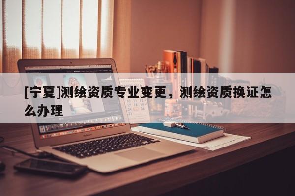 [寧夏]測(cè)繪資質(zhì)專(zhuān)業(yè)變更，測(cè)繪資質(zhì)換證怎么辦理