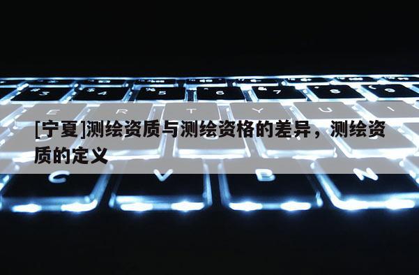 [寧夏]測(cè)繪資質(zhì)與測(cè)繪資格的差異，測(cè)繪資質(zhì)的定義
