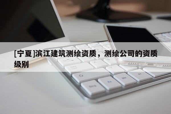 [寧夏]濱江建筑測繪資質(zhì)，測繪公司的資質(zhì)級別