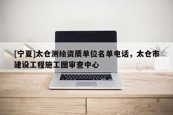 [寧夏]太倉測繪資質(zhì)單位名單電話，太倉市建設(shè)工程施工圖審查中心