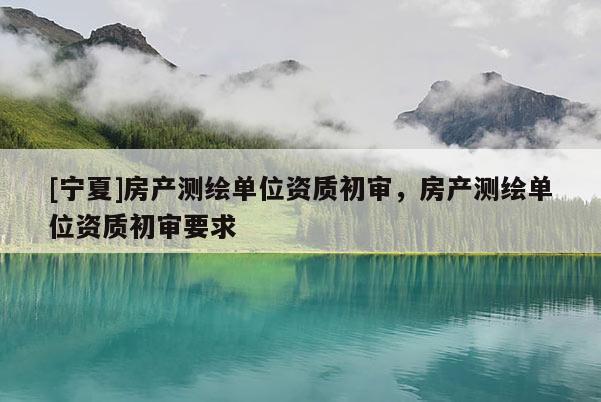 [寧夏]房產(chǎn)測(cè)繪單位資質(zhì)初審，房產(chǎn)測(cè)繪單位資質(zhì)初審要求