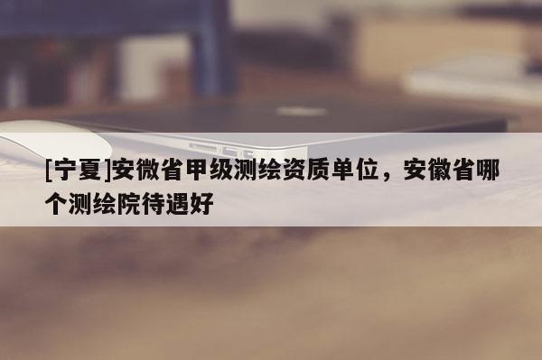 [寧夏]安微省甲級測繪資質(zhì)單位，安徽省哪個測繪院待遇好