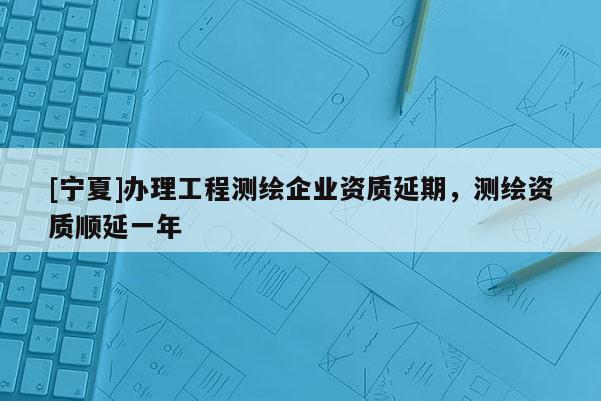 [寧夏]辦理工程測(cè)繪企業(yè)資質(zhì)延期，測(cè)繪資質(zhì)順延一年