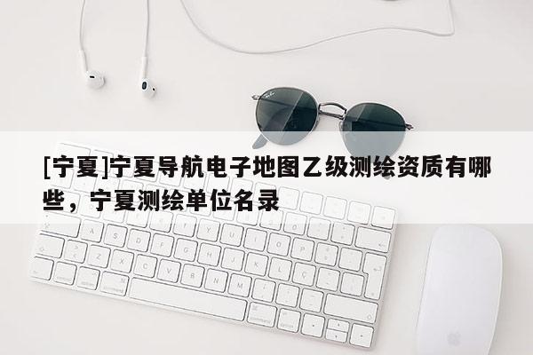 [寧夏]寧夏導(dǎo)航電子地圖乙級(jí)測(cè)繪資質(zhì)有哪些，寧夏測(cè)繪單位名錄