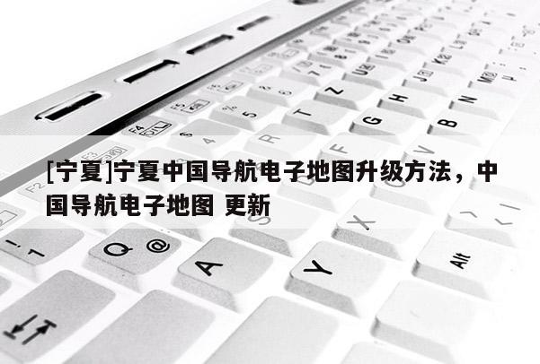 [寧夏]寧夏中國(guó)導(dǎo)航電子地圖升級(jí)方法，中國(guó)導(dǎo)航電子地圖 更新