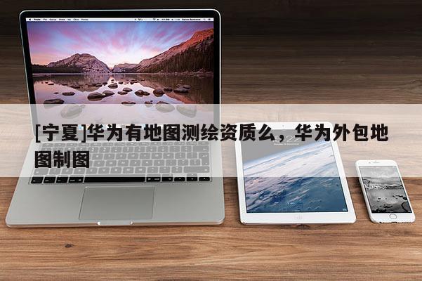 [寧夏]華為有地圖測繪資質(zhì)么，華為外包地圖制圖