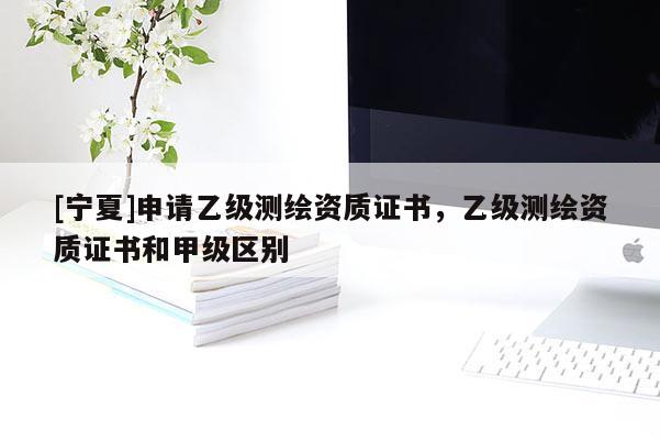 [寧夏]申請乙級測繪資質(zhì)證書，乙級測繪資質(zhì)證書和甲級區(qū)別