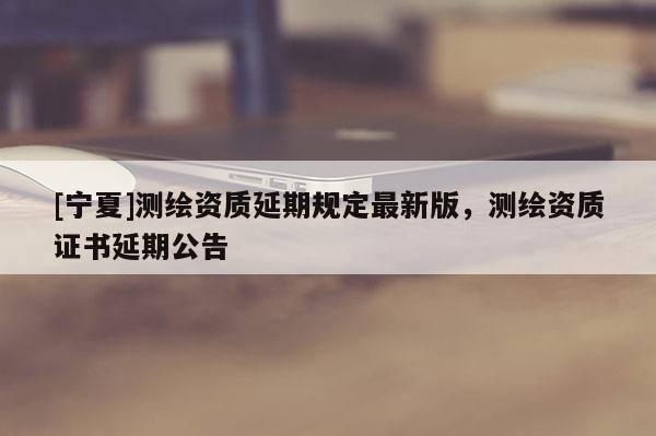 [寧夏]測繪資質(zhì)延期規(guī)定最新版，測繪資質(zhì)證書延期公告
