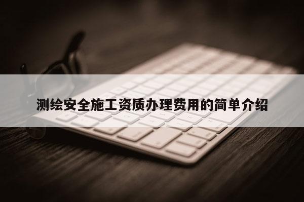 測繪安全施工資質(zhì)辦理費用的簡單介紹