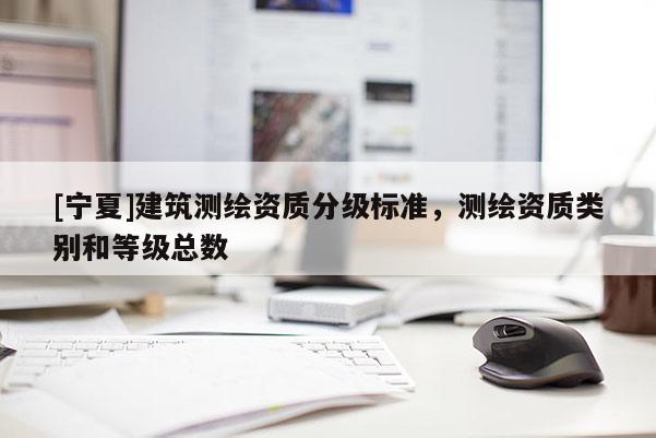 [寧夏]建筑測繪資質(zhì)分級標(biāo)準(zhǔn)，測繪資質(zhì)類別和等級總數(shù)