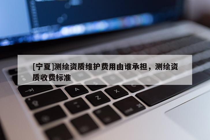 [寧夏]測繪資質(zhì)維護費用由誰承擔(dān)，測繪資質(zhì)收費標(biāo)準(zhǔn)