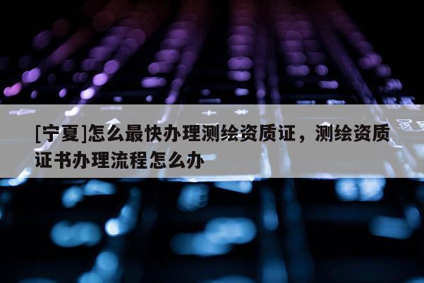 [寧夏]怎么最快辦理測繪資質(zhì)證，測繪資質(zhì)證書辦理流程怎么辦