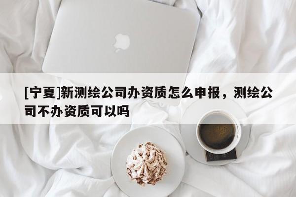 [寧夏]新測繪公司辦資質(zhì)怎么申報，測繪公司不辦資質(zhì)可以嗎