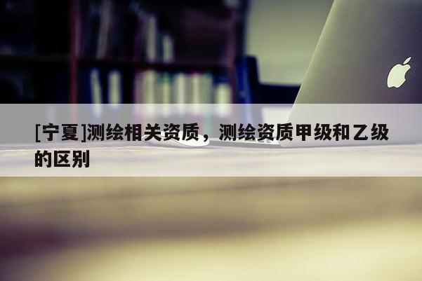 [寧夏]測繪相關(guān)資質(zhì)，測繪資質(zhì)甲級和乙級的區(qū)別