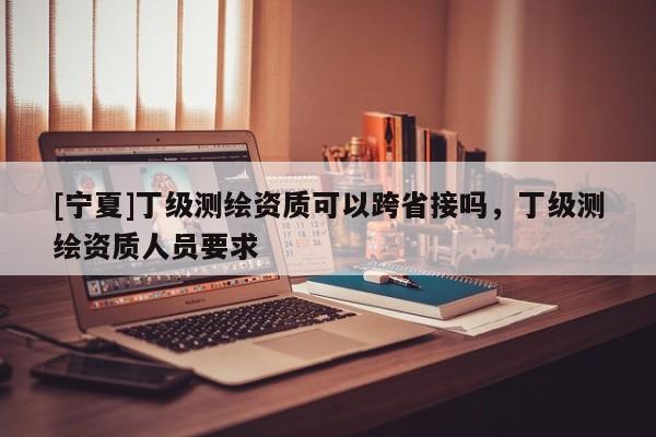 [寧夏]丁級測繪資質(zhì)可以跨省接嗎，丁級測繪資質(zhì)人員要求
