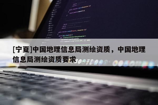 [寧夏]中國地理信息局測繪資質(zhì)，中國地理信息局測繪資質(zhì)要求