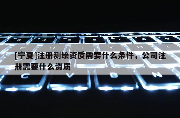 [寧夏]注冊(cè)測(cè)繪資質(zhì)需要什么條件，公司注冊(cè)需要什么資質(zhì)