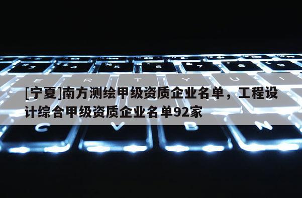 [寧夏]南方測(cè)繪甲級(jí)資質(zhì)企業(yè)名單，工程設(shè)計(jì)綜合甲級(jí)資質(zhì)企業(yè)名單92家