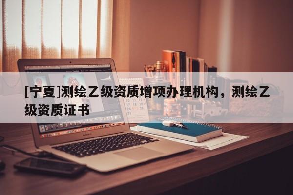 [寧夏]測(cè)繪乙級(jí)資質(zhì)增項(xiàng)辦理機(jī)構(gòu)，測(cè)繪乙級(jí)資質(zhì)證書