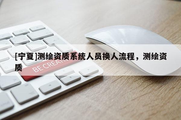 [寧夏]測繪資質(zhì)系統(tǒng)人員換人流程，測繪資質(zhì)